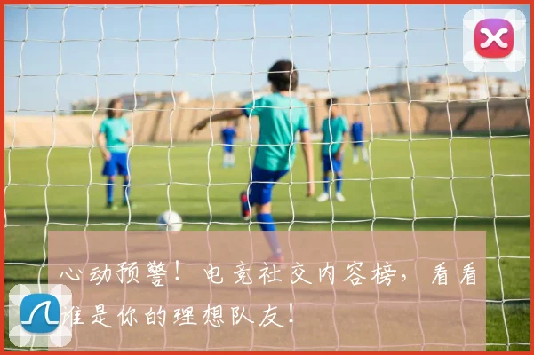 心动预警!电竞社交内容榜,看看谁是你的理想队友!