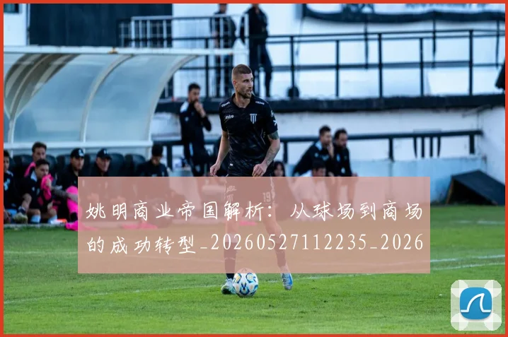 姚明商业帝国解析:从球场到商场的成功转型_20260527112235_20260609132922