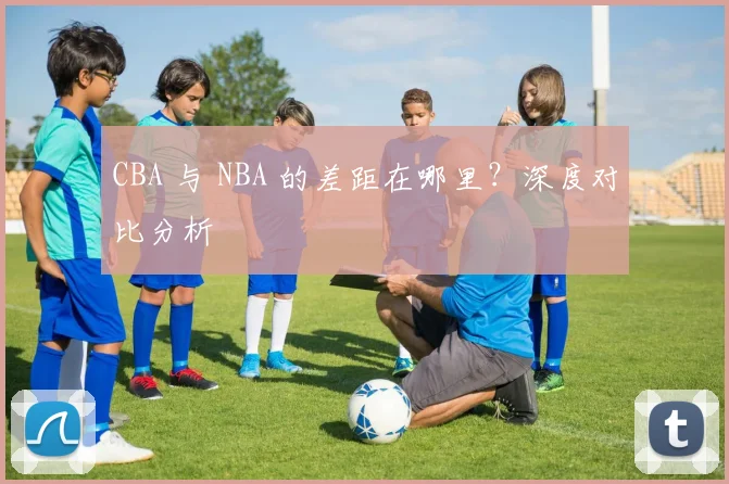 CBA 与 NBA 的差距在哪里？深度对比分析