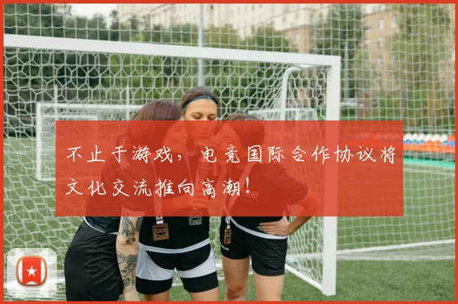 不止于游戏,电竞国际合作协议将文化交流推向高潮!