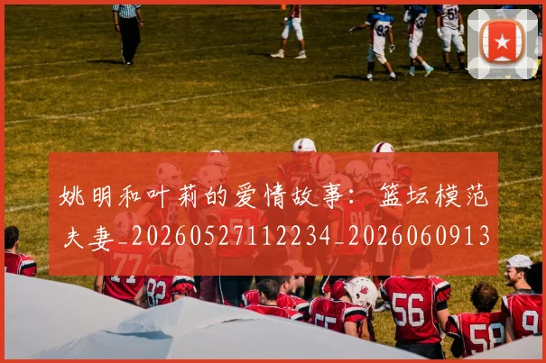 姚明和叶莉的爱情故事：篮坛模范夫妻_20260527112234_20260609132920
