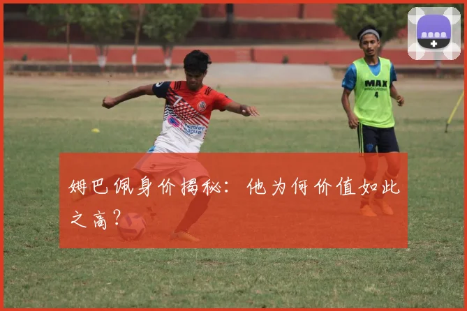 姆巴佩身价揭秘：他为何价值如此之高？