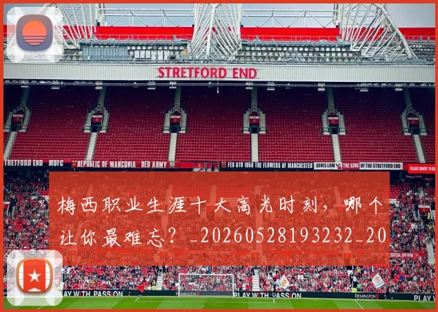 梅西职业生涯十大高光时刻,哪个让你最难忘?_20260528193232_20260609223621