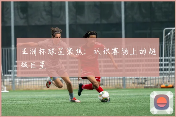 亚洲杯球星聚焦：认识赛场上的超级巨星