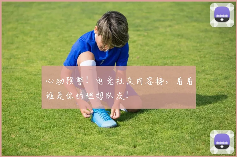 心动预警！电竞社交内容榜，看看谁是你的理想队友！