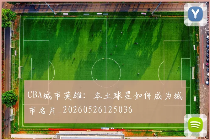 CBA城市英雄：本土球星如何成为城市名片_20260526125036