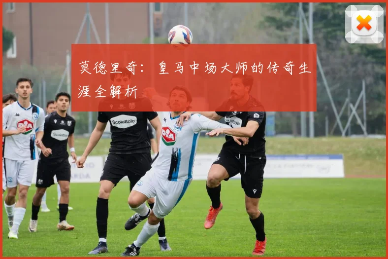 莫德里奇：皇马中场大师的传奇生涯全解析