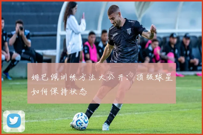 姆巴佩训练方法大公开：顶级球星如何保持状态