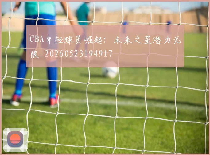 CBA年轻球员崛起:未来之星潜力无限_20260523194917