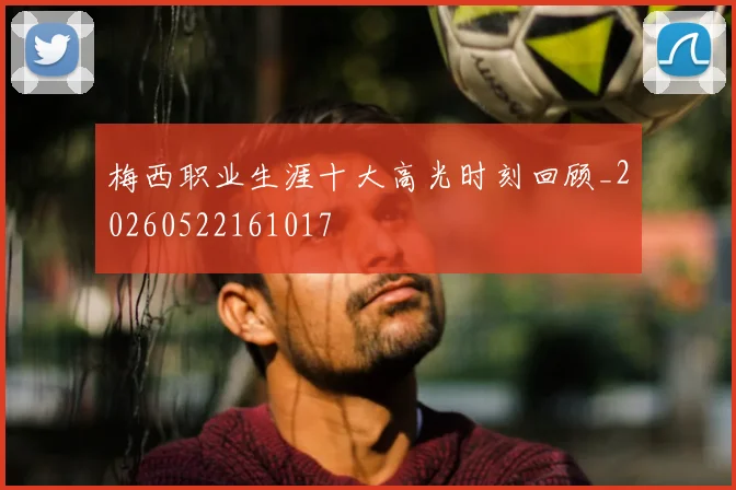梅西职业生涯十大高光时刻回顾_20260522161017