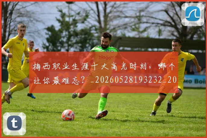 梅西职业生涯十大高光时刻,哪个让你最难忘?_20260528193232_20260609223621