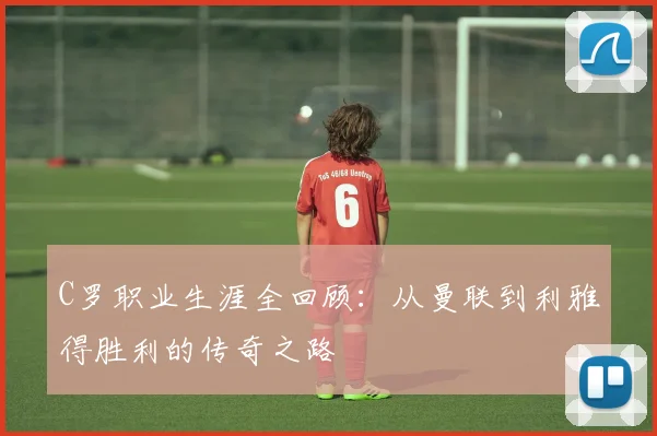 C罗职业生涯全回顾：从曼联到利雅得胜利的传奇之路