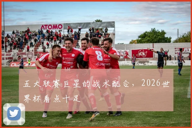 五大联赛巨星的战术配合，2026世界杯看点十足