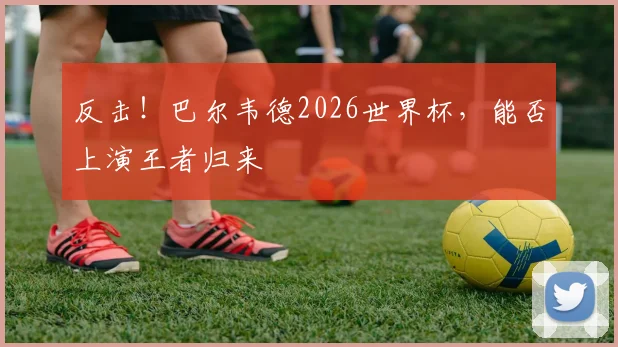 反击！巴尔韦德2026世界杯，能否上演王者归来