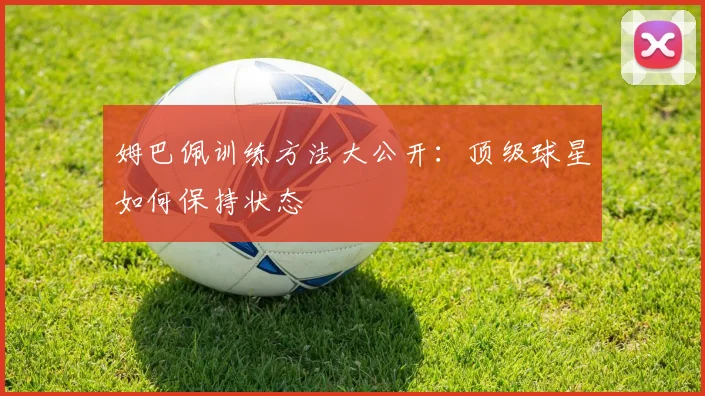 姆巴佩训练方法大公开:顶级球星如何保持状态